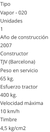 Tipo Vapor - 020  Unidades 1 Año de construcción  2007 Constructor TJV (Barcelona)  Peso en servicio  65 kg.  Esfuerzo tractor  400 kg.  Velocidad máxima  10 km/h  Timbre 4,5 kg/cm2