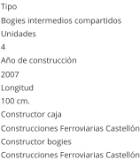Tipo Bogies intermedios compartidos Unidades 4 Año de construcción  2007 Longitud 100 cm.  Constructor caja  Construcciones Ferroviarias Castellón Constructor bogies  Construcciones Ferroviarias Castellón